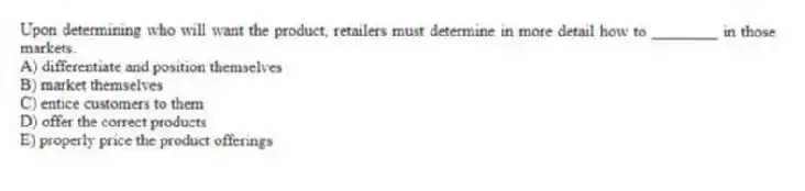 Upon determining who will want the product, retailers must determine in more detail how to ________ in those markets.
A) differentiate and position themselves
B) market themselves
C) entice customers to them
D) offer the correct products
E) properly price the product offerings