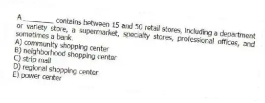 A ________ contains between 15 and 50 retail stores, including a department or variety store, a supermarket, specialty stores, professional offices, and sometimes a bank.
A) community shopping center
B) neighborhood shopping center
C) strip mall
D) regional shopping center
E) power center