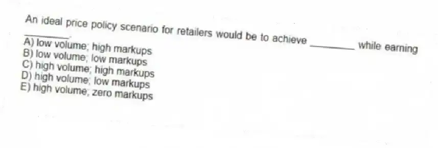 An ideal price policy scenario for retailers would be to achieve ________ while earning ________.
A) low volume; high markups
B) low volume; low markups
C) high volume; high markups
D) high volume; low markups
E) high volume; zero markups