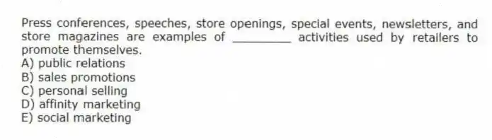 Press conferences, speeches, store openings, special events, newsletters, and store magazines are examples of ________ activities used by retailers to promote themselves.
A) public relations
B) sales promotions
C) personal selling
D) affinity marketing
E) social marketing