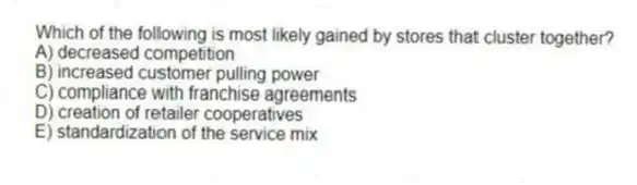 Which of the following is most likely gained by stores that cluster together?
A) decreased competition
B) increased customer pulling power
C) compliance with franchise agreements
D) creation of retailer cooperatives
E) standardization of the service mix