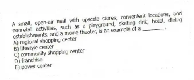 A small, open-air mall with upscale stores, convenient locations, and nonretail activities, such as a playground, skating rink, hotel, dining establishments, and a movie theater, is an example of a ________.
A) regional shopping center
B) lifestyle center
C) community shopping center
D) franchise
E) power center