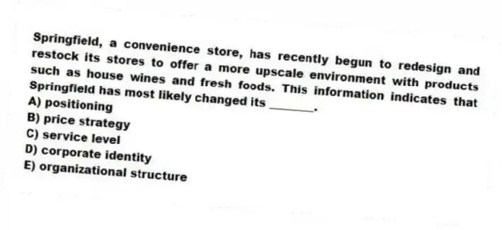 Springfield, a convenience store, has recently begun to redesign and restock its stores to offer a more upscale environment with products such as house wines and fresh foods. This information indicates that Springfield has most likely changed its ________.
A) positioning
B) price strategy
C) service level
D) corporate identity
E) organizational structure