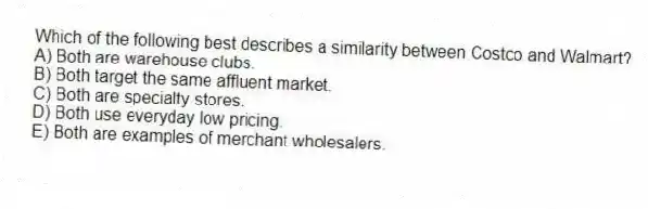 Which of the following best describes a similarity between Costco and Walmart?
A) Both are warehouse clubs.
B) Both target the same affluent market.
C) Both are specialty stores.
D) Both use everyday low pricing.
E) Both are examples of merchant wholesalers.