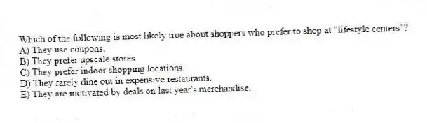 Which of the following is most likely true about shoppers who prefer to shop at "lifestyle centers"?
A) They use coupons.
B) They prefer upscale stores.
C) They prefer indoor shopping locations.
D) They rarely dine out in expensive restaurants.
E) They are motivated by deals on last year's merchandise.