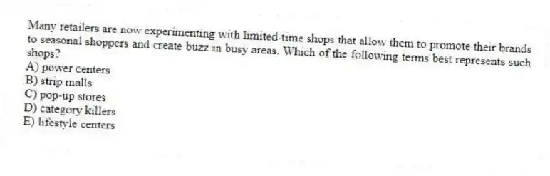 Many retailers are now experimenting with limited-time shops that allow them to promote their brands to seasonal shoppers and create buzz in busy areas. Which of the following terms best represents such shops?
A) power centers
B) strip malls
C) pop-up stores
D) category killers
E) lifestyle centers