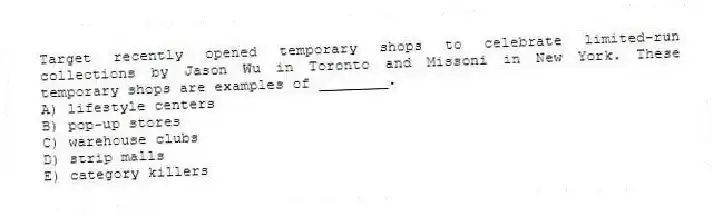 Target recently opened temporary shops to celebrate limited-run collections by Jason Wu in Toronto and Missoni in New York. These temporary shops are examples of ________.
A) lifestyle centers
B) pop-up stores
C) warehouse clubs
D) strip malls
E) category killers