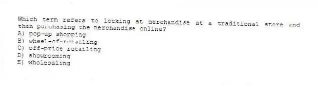 Which term refers to looking at merchandise at a traditional store and then purchasing the merchandise online?
A) pop-up shopping
B) wheel-of-retailing
C) off-price retailing
D) showrooming
E) wholesaling