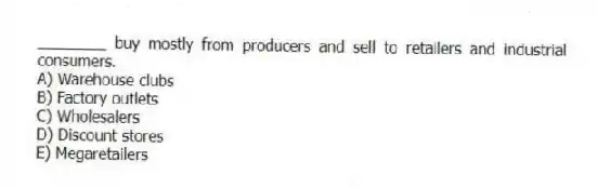 ________ buy mostly from producers and sell to retailers and industrial consumers.
A) Warehouse clubs
B) Factory outlets
C) Wholesalers
D) Discount stores
E) Megaretailers