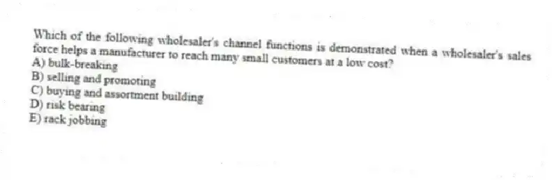 Which of the following wholesaler's channel functions is demonstrated when a wholesaler's sales force helps a manufacturer to reach many small customers at a low cost?
A) bulk-breaking
B) selling and promoting
C) buying and assortment building
D) risk bearing
E) rack jobbing