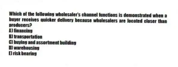 Which of the following wholesaler's channel functions is demonstrated when a buyer receives quicker delivery because wholesalers are located closer than producers?
A) financing
B) transportation
C) buying and assortment building
D) warehousing
E) risk bearing