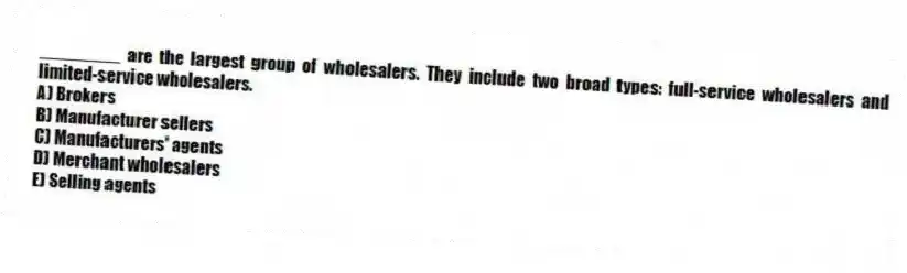 ________ are the largest group of wholesalers. They include two broad types: full-service wholesalers and limited-service wholesalers.
A) Brokers
B) Manufacturer sellers
C) Manufacturers' agents
D) Merchant wholesalers
E) Selling agents