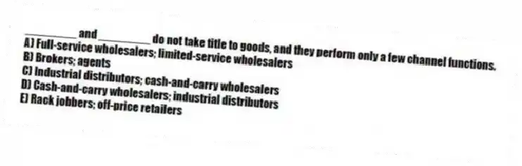 ________ and ________ do not take title to goods, and they perform only a few channel functions.
A) Full-service wholesalers; limited-service wholesalers
B) Brokers; agents
C) Industrial distributors; cash-and-carry wholesalers
D) Cash-and-carry wholesalers; industrial distributors
E) Rack jobbers; off-price retailers