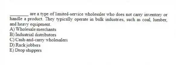 ________ are a type of limited-service wholesaler who does not carry inventory or handle a product. They typically operate in bulk industries, such as coal, lumber, and heavy equipment.
A) Wholesale merchants
B) Industrial distributors
C) Cash-and-carry wholesalers
D) Rack jobbers
E) Drop shippers