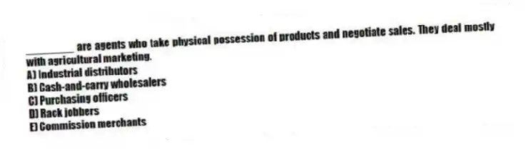 ________ are agents who take physical possession of products and negotiate sales. They deal mostly with agricultural marketing.
A) Industrial distributors
B) Cash-and-carry wholesalers
C) Purchasing officers
D) Rack jobbers
E) Commission merchants
