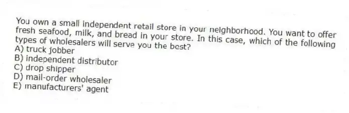 You own a small independent retail store in your neighborhood. You want to offer fresh seafood, milk, and bread in your store. In this case, which of the following types of wholesalers will serve you the best?
A) truck jobber
B) independent distributor
C) drop shipper
D) mail-order wholesaler
E) manufacturers' agent