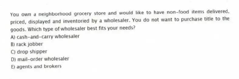 You own a neighborhood grocery store and would like to have non-food items delivered, priced, displayed and inventoried by a wholesaler. You do not want to purchase title to the goods. Which type of wholesaler best fits your needs?
A) cash-and-carry wholesaler
B) rack jobber
C) drop shipper
D) mail-order wholesaler
E) agents and brokers