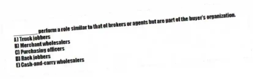 ________ perform a role similar to that of brokers or agents but are part of the buyer's organization.
A) Truck jobbers
B) Merchant wholesalers
C) Purchasing officers
D) Rack jobbers
E) Cash-and-carry wholesalers