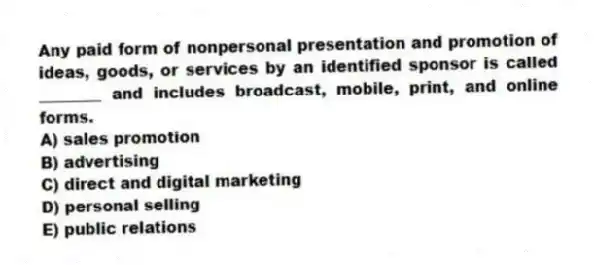 Any paid form of nonpersonal presentation and promotion of ideas, goods, or services by an identified sponsor is called ________ and includes broadcast, mobile, print, and online forms.
A) sales promotion
B) advertising
C) direct and digital marketing
D) personal selling
E) public relations
