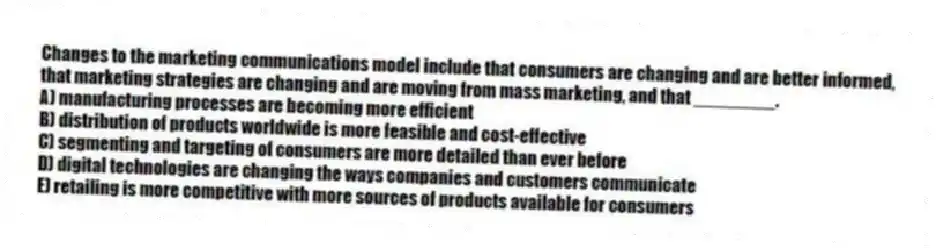 Changes to the marketing communications model include that consumers are changing and are better informed, that marketing strategies are changing and are moving from mass marketing, and that ________.
A) manufacturing processes are becoming more efficient
B) distribution of products worldwide is more feasible and cost-effective
C) segmenting and targeting of consumers are more detailed than ever before
D) digital technologies are changing the ways companies and customers communicate
E) retailing is more competitive with more sources of products available for consumers