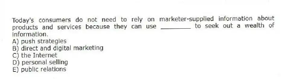 Today's consumers do not need to rely on marketer-supplied information about products and services because they can use ________ to seek out a wealth of information.
A) push strategies
B) direct and digital marketing
C) the Internet
D) personal selling
E) public relations
