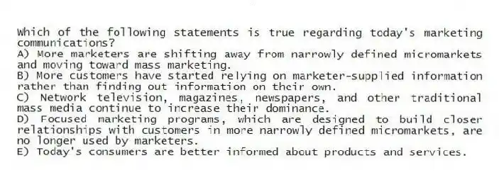 Which of the following statements is true regarding today's marketing communications?
A) More marketers are shifting away from narrowly defined micromarkets and moving toward mass marketing.
B) More customers have started relying on marketer-supplied information rather than finding out information on their own.
C) Network television, magazines, newspapers, and other traditional mass media continue to increase their dominance.
D) Focused marketing programs, which are designed to build closer relationships with customers in more narrowly defined micromarkets, are no longer used by marketers.
E) Today's consumers are better informed about products and services.