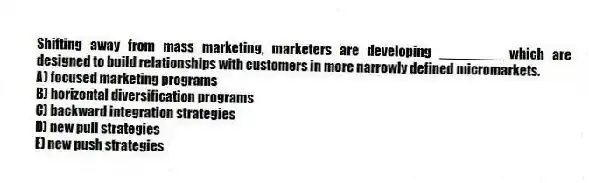 Shifting away from mass marketing, marketers are developing ________ which are designed to build relationships with customers in more narrowly defined micromarkets.
A) focused marketing programs
B) horizontal diversification programs
C) backward integration strategies
D) new pull strategies
E) new push strategies