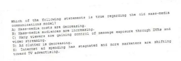 Which of the following statements is true regarding the old mass-media communications model?
A) Mass-media costs are decreasing.
B) Mass-media audiences are increasing.
C) Many viewers are gaining control of message exposure through DVRs and video streaming.
D) Ad clutter is decreasing.
E) Internet ad spending has stagnated and more marketers are shifting toward TV advertising.