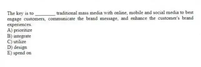 The key is to ________ traditional mass media with online, mobile and social media to best engage customers, communicate the brand message, and enhance the customer's brand experiences.
A) prioritize
B) integrate
C) utilize
D) design
E) spend on