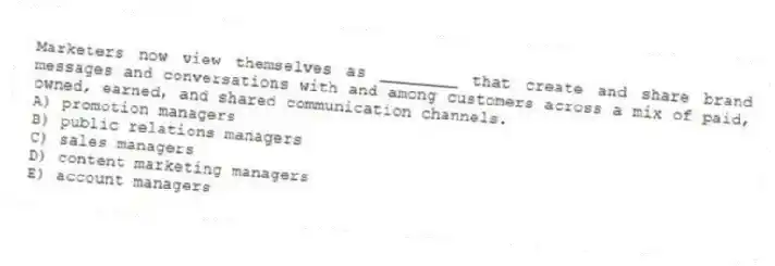 Marketers now view themselves as ________ that create and share brand messages and conversations with and among customers across a mix of paid, owned, earned, and shared communication channels.
A) promotion managers
B) public relations managers
C) sales managers
D) content marketing managers
E) account managers
