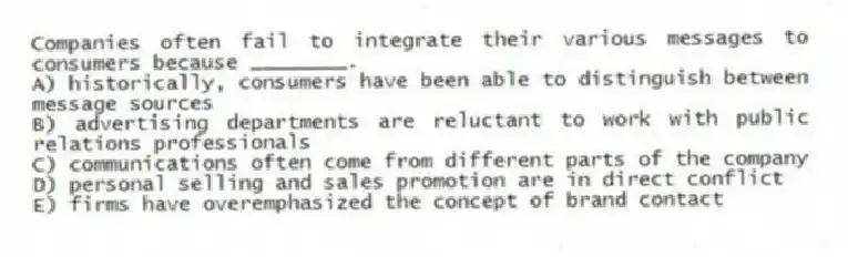 Companies often fail to integrate their various messages to consumers because ________.
A) historically, consumers have been able to distinguish between message sources
B) advertising departments are reluctant to work with public relations professionals
C) communications often come from different parts of the company
D) personal selling and sales promotion are in direct conflict
E) firms have overemphasized the concept of brand contact