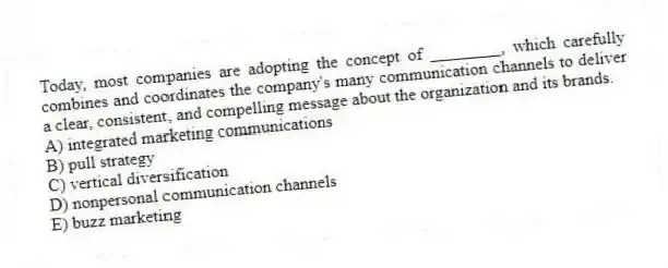 Today, most companies are adopting the concept of ________, which carefully combines and coordinates the company's many communication channels to deliver a clear, consistent, and compelling message about the organization and its brands.
A) integrated marketing communications
B) pull strategy
C) vertical diversification
D) nonpersonal communication channels
E) buzz marketing