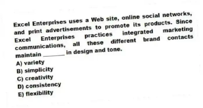 Excel Enterprises uses a Web site, online social networks, and print advertisements to promote its products. Since Excel Enterprises practices integrated marketing communications, all these different brand contacts maintain ________ in design and tone.
A) variety
B) simplicity
C) creativity
D) consistency
E) flexibility