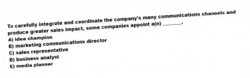 To carefully integrate and coordinate the company's many communications channels and produce greater sales impact, some companies appoint a(n) ________.
A) idea champion
B) marketing communications director
C) sales representative
D) business analyst
E) media planner