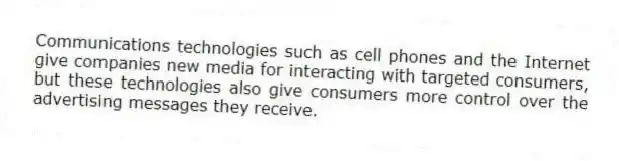 Communications technologies such as cell phones and the Internet give companies new media for interacting with targeted consumers, but these technologies also give consumers more control over the advertising messages they receive.