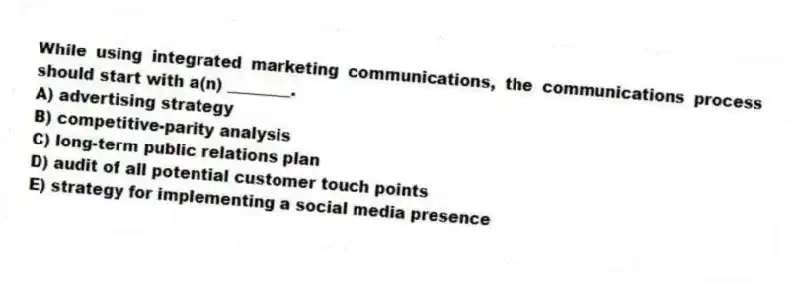While using integrated marketing communications, the communications process should start with a(n) ________.
A) advertising strategy
B) competitive-parity analysis
C) long-term public relations plan
D) audit of all potential customer touch points
E) strategy for implementing a social media presence