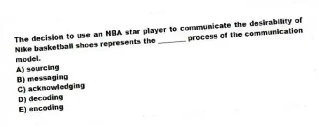The decision to use an NBA star player to communicate the desirability of Nike basketball shoes represents the ________ process of the communication model.
A) sourcing
B) messaging
C) acknowledging
D) decoding
E) encoding