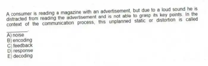 A consumer is reading a magazine with an advertisement, but due to a loud sound he is distracted from reading the advertisement and is not able to grasp its key points. In the context of the communication process, this unplanned static or distortion is called ________.
A) noise
B) encoding
C) feedback
D) response
E) decoding