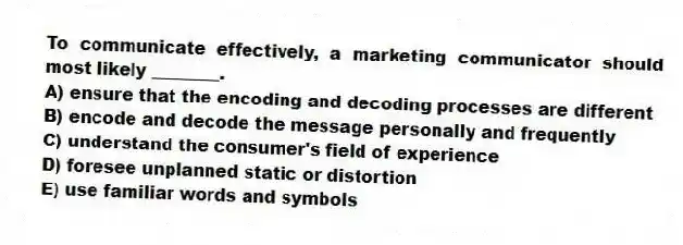 To communicate effectively, a marketing communicator should most likely ________.
A) ensure that the encoding and decoding processes are different
B) encode and decode the message personally and frequently
C) understand the consumer's field of experience
D) foresee unplanned static or distortion
E) use familiar words and symbols