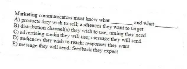 Marketing communicators must know what ________ and what ________.
A) products they wish to sell; audiences they want to target
B) distribution channel(s) they wish to use; timing they need
C) advertising media they will use; message they will send
D) audiences they wish to reach; responses they want
E) message they will send; feedback they expect