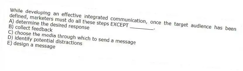 While developing an effective integrated communication, once the target audience has been defined, marketers must do all these steps EXCEPT ________.
A) determine the desired response
B) collect feedback
C) choose the media through which to send a message
D) identify potential distractions
E) design a message