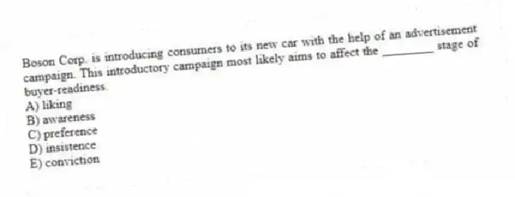 Boson Corp. is introducing consumers to its new car with the help of an advertisement campaign. This introductory campaign most likely aims to affect the ________ stage of buyer-readiness.
A) liking
B) awareness
C) preference
D) insistence
E) conviction