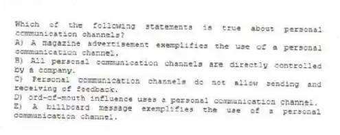 Which of the following statements is true about personal communication channels?
A) A magazine advertisement exemplifies the use of a personal communication channel.
B) All personal communication channels are directly controlled by a company.
C) Personal communication channels do not allow sending and receiving of feedback.
D) ord-of-mouth influence uses a personal communication channel.
E) A billboard message exemplifies the use of a personal communication channel.