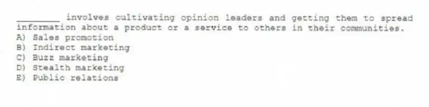 ________ involves cultivating opinion leaders and getting them to spread information about a product or a service to others in their communities.
A) Sales promotion
B) Indirect marketing
C) Buzz marketing
D) Stealth marketing
E) Public relations