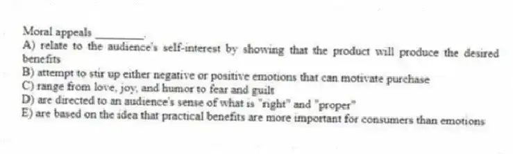 Moral appeals ________.
A) relate to the audience's self-interest by showing that the product will produce the desired benefits
B) attempt to stir up either negative or positive emotions that can motivate purchase
C) range from love, joy, and humor to fear and guilt
D) are directed to an audience's sense of what is "right" and "proper"
E) are based on the idea that practical benefits are more important for consumers than emotions