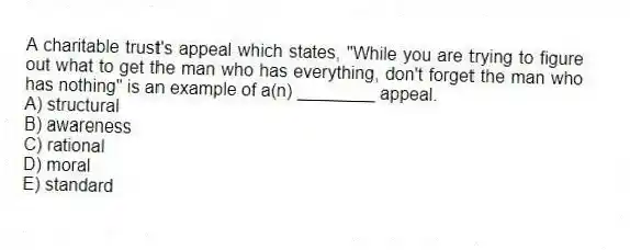 A charitable trust's appeal which states, "While you are trying to figure out what to get the man who has everything, don't forget the man who has nothing" is an example of a(n) ________ appeal.
A) structural
B) awareness
C) rational
D) moral
E) standard
