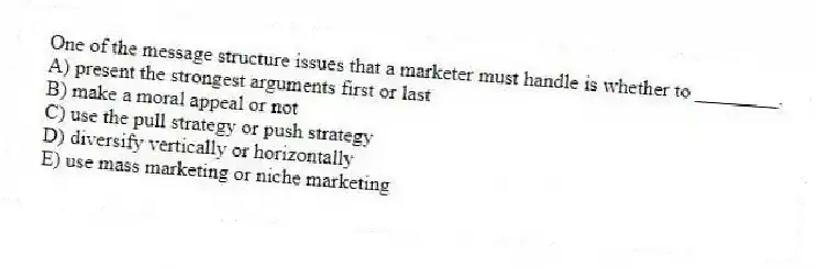 One of the message structure issues that a marketer must handle is whether to ________.
A) present the strongest arguments first or last
B) make a moral appeal or not
C) use the pull strategy or push strategy
D) diversify vertically or horizontally
E) use mass marketing or niche marketing