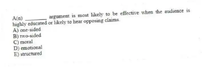 A(n) ________ argument is most likely to be effective when the audience is highly educated or likely to hear opposing claims.
A) one-sided
B) two-sided
C) moral
D) emotional
E) structured