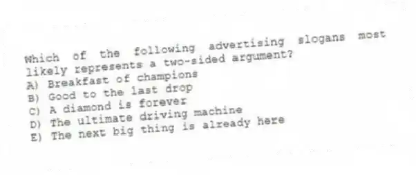 Which of the following advertising slogans most likely represents a two-sided argument?
A) Breakfast of champions
B) Good to the last drop
C) A diamond is forever
D) The ultimate driving machine
E) The next big thing is already here