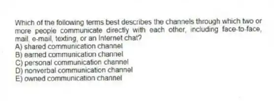Which of the following terms best describes the channels through which two or more people communicate directly with each other, including face-to-face, mail, e-mail, texting, or an Internet chat?
A) shared communication channel
B) earned communication channel
C) personal communication channel
D) nonverbal communication channel
E) owned communication channel